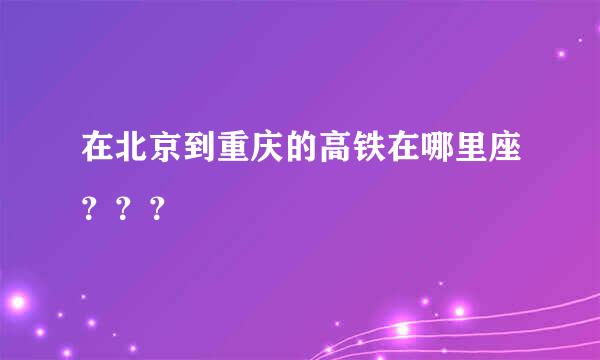 在北京到重庆的高铁在哪里座？？？