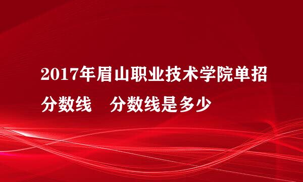 2017年眉山职业技术学院单招分数线 分数线是多少