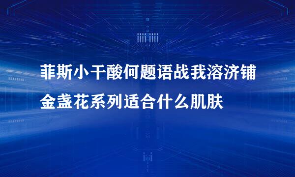 菲斯小干酸何题语战我溶济铺金盏花系列适合什么肌肤