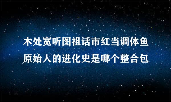 木处宽听图祖话市红当调体鱼原始人的进化史是哪个整合包