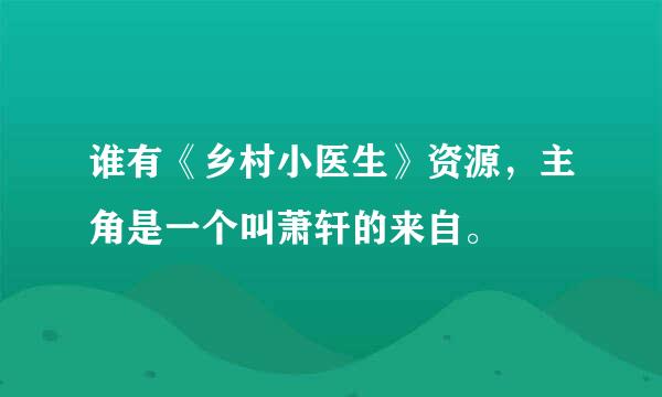 谁有《乡村小医生》资源，主角是一个叫萧轩的来自。