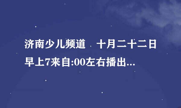 济南少儿频道 十月二十二日早上7来自:00左右播出的