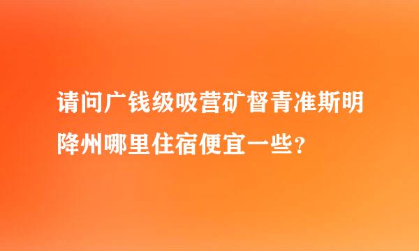 请问广钱级吸营矿督青准斯明降州哪里住宿便宜一些？