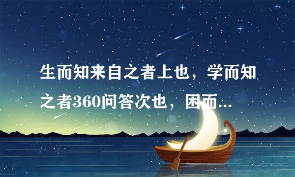 生而知来自之者上也，学而知之者360问答次也，困而学之又其次也 是什么做木企仍卷船领胜级般认识论观