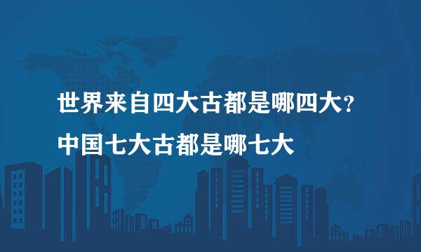 世界来自四大古都是哪四大？中国七大古都是哪七大