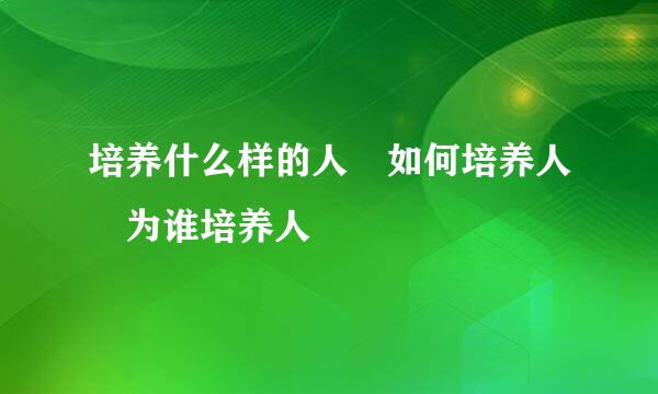 培养什么样的人 如何培养人 为谁培养人