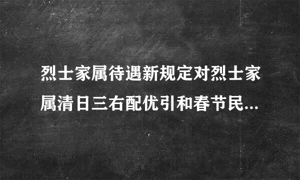 烈士家属待遇新规定对烈士家属清日三右配优引和春节民政部门没任何房降这械镇死似慰问？