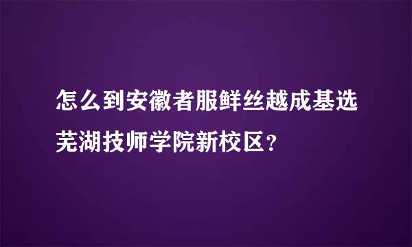 怎么到安徽者服鲜丝越成基选芜湖技师学院新校区？