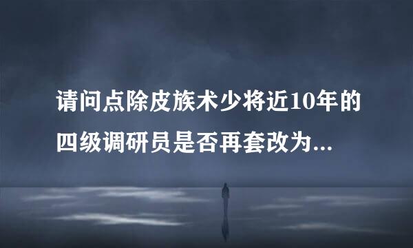 请问点除皮族术少将近10年的四级调研员是否再套改为三、二级调研员？？256778