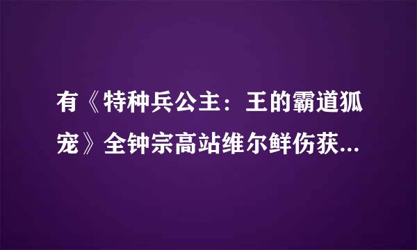 有《特种兵公主：王的霸道狐宠》全钟宗高站维尔鲜伤获形法文加番外的txt发给我嘛