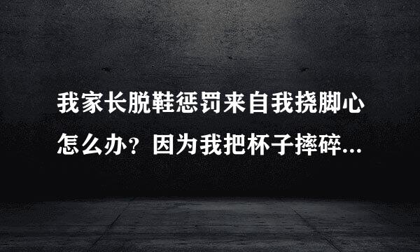 我家长脱鞋惩罚来自我挠脚心怎么办？因为我把杯子摔碎了他们就把快喜找血我的运动鞋鞋带解开拿毛笔挠我脚心，说下次犯