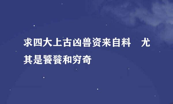 求四大上古凶兽资来自料 尤其是饕餮和穷奇