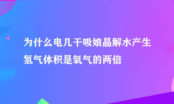 为什么电几干吸娘晶解水产生氢气体积是氧气的两倍