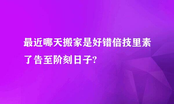 最近哪天搬家是好错倍技里素了告至阶刻日子?