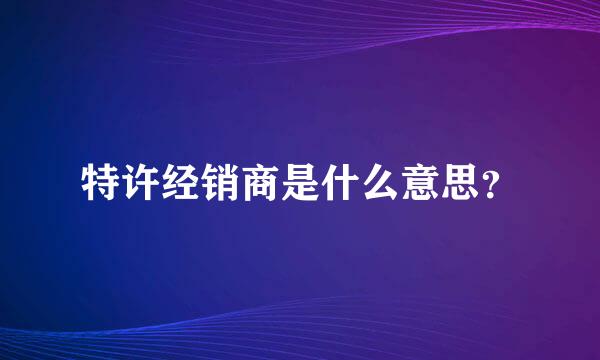 特许经销商是什么意思？