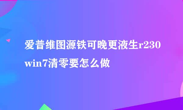 爱普维图源铁可晚更液生r230win7清零要怎么做