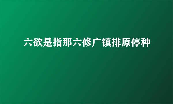 六欲是指那六修广镇排原停种