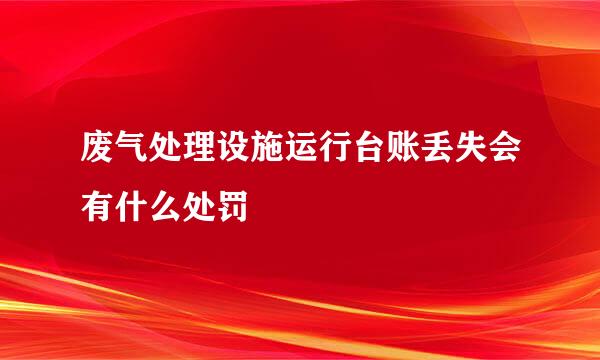 废气处理设施运行台账丢失会有什么处罚