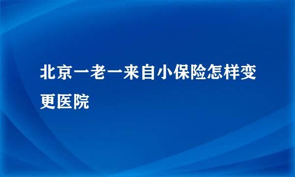 北京一老一来自小保险怎样变更医院