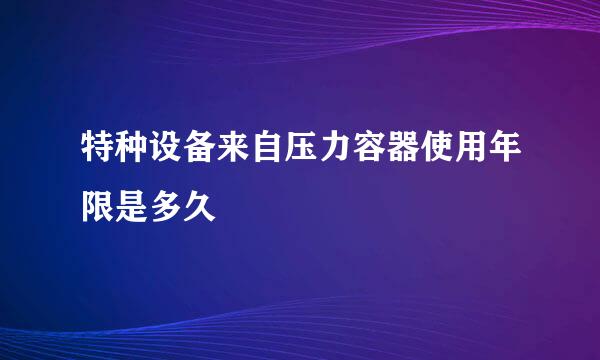 特种设备来自压力容器使用年限是多久