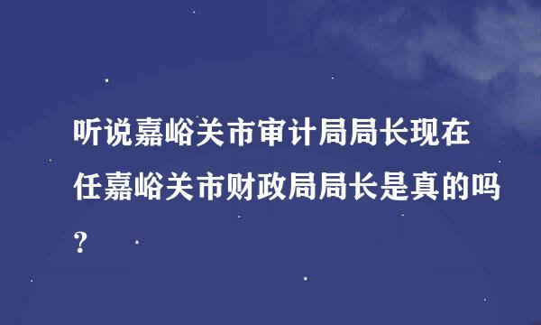 听说嘉峪关市审计局局长现在任嘉峪关市财政局局长是真的吗？