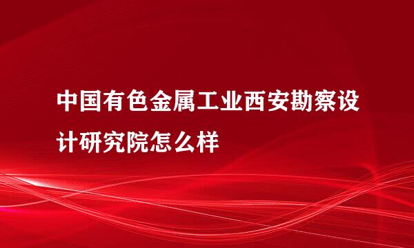 中国有色金属工业西安勘察设计研究院怎么样