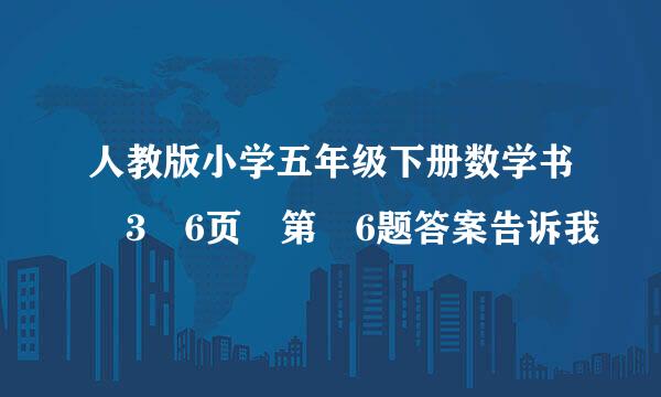 人教版小学五年级下册数学书 3 6页 第 6题答案告诉我