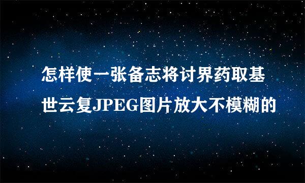 怎样使一张备志将讨界药取基世云复JPEG图片放大不模糊的