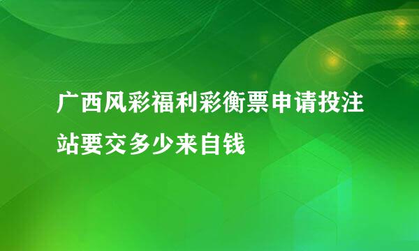 广西风彩福利彩衡票申请投注站要交多少来自钱