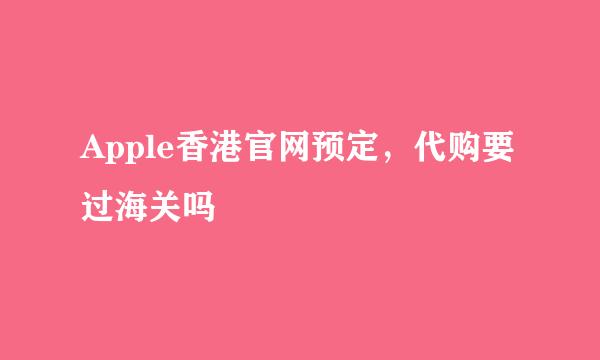 Apple香港官网预定，代购要过海关吗