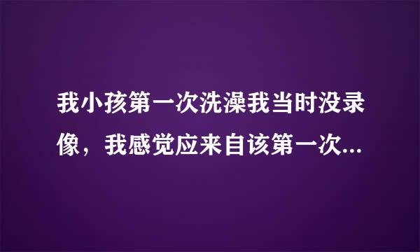 我小孩第一次洗澡我当时没录像，我感觉应来自该第一次录像做留恋，我现在后悔第一次没录像，是不是没什么，下