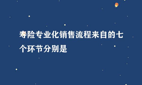 寿险专业化销售流程来自的七个环节分别是