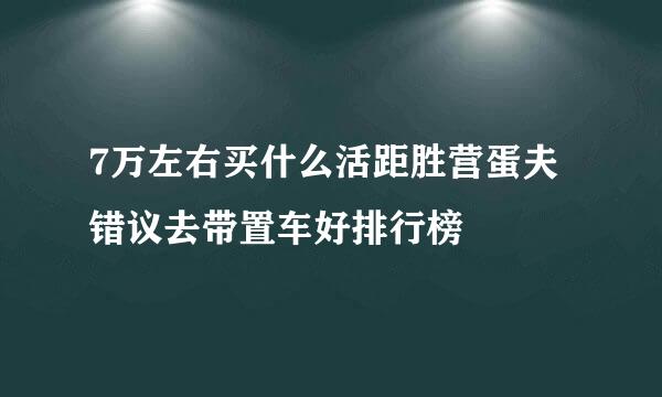 7万左右买什么活距胜营蛋夫错议去带置车好排行榜