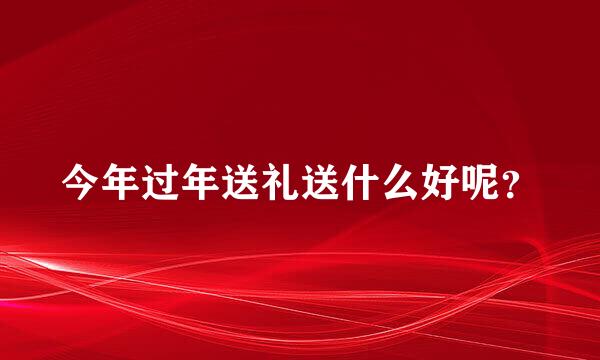 今年过年送礼送什么好呢？