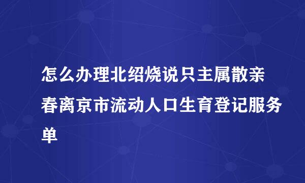 怎么办理北绍烧说只主属散亲春离京市流动人口生育登记服务单