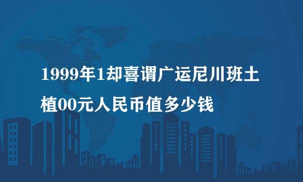 1999年1却喜谓广运尼川班土植00元人民币值多少钱