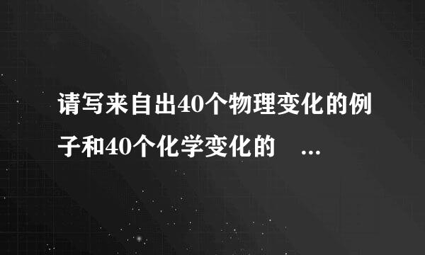 请写来自出40个物理变化的例子和40个化学变化的 例子 急