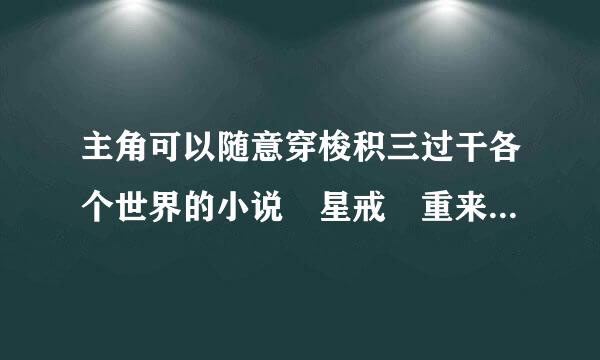 主角可以随意穿梭积三过干各个世界的小说 星戒 重来自生圣尊 就不用说了 最好字数多的 男主