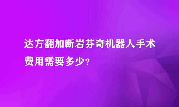 达方翻加断岩芬奇机器人手术费用需要多少？