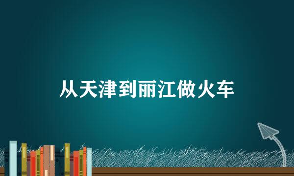 从天津到丽江做火车