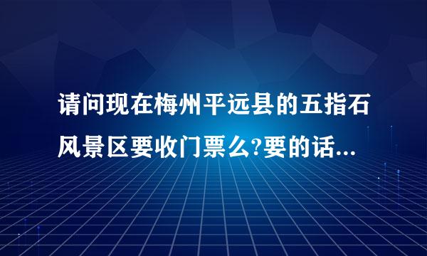 请问现在梅州平远县的五指石风景区要收门票么?要的话多少?顺便想知道下，如果从梅州市区包车去来自那里多少