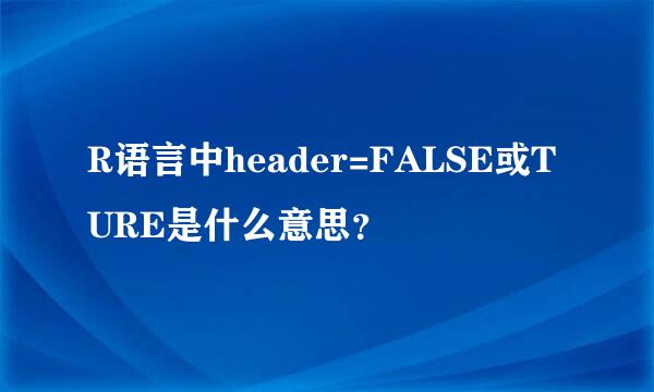 R语言中header=FALSE或TURE是什么意思？