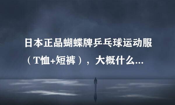 日本正品蝴蝶牌乒乓球运动服（T恤+短裤），大概什么价位？请哪位告诉一下，谢谢。