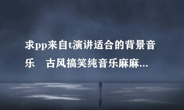 求pp来自t演讲适合的背景音乐 古风搞笑纯音乐麻麻的都可以 比如久石让的summer Anan Ryo