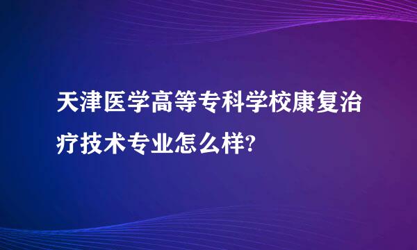 天津医学高等专科学校康复治疗技术专业怎么样?