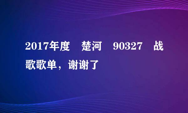 2017年度 楚河 90327 战歌歌单，谢谢了