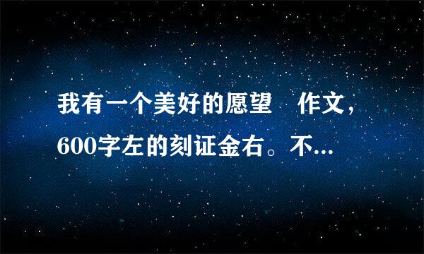 我有一个美好的愿望 作文，600字左的刻证金右。不要抄袭，注费圆久们意是一个愿望哦。