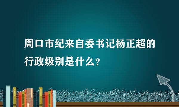 周口市纪来自委书记杨正超的行政级别是什么？