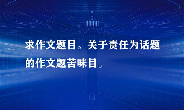 求作文题目。关于责任为话题的作文题苦味目。