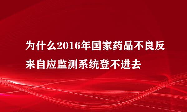 为什么2016年国家药品不良反来自应监测系统登不进去